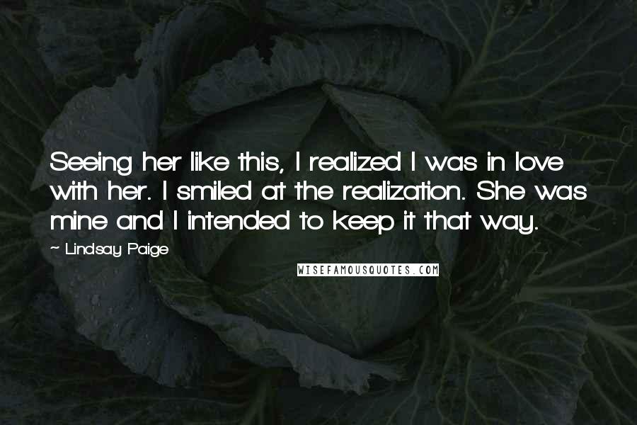 Lindsay Paige quotes: Seeing her like this, I realized I was in love with her. I smiled at the realization. She was mine and I intended to keep it that way. Lindsay Paige quotes: Seeing her like this, I realized I was in love with her. I smiled at the realization. She was mine and I intended to keep it that way.