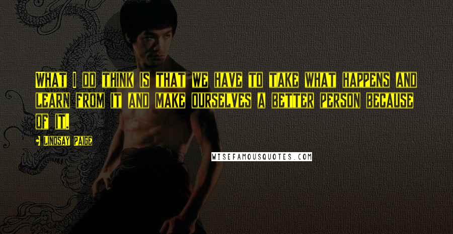 Lindsay Paige quotes: What I do think is that we have to take what happens and learn from it and make ourselves a better person because of it. Lindsay Paige quotes: What I do think is that we have to take what happens and learn from it and make ourselves a better person because of it.