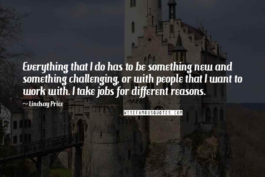 Lindsay Price quotes: Everything that I do has to be something new and something challenging, or with people that I want to work with. I take jobs for different reasons. Lindsay Price quotes: Everything that I do has to be something new and something challenging, or with people that I want to work with. I take jobs for different reasons.