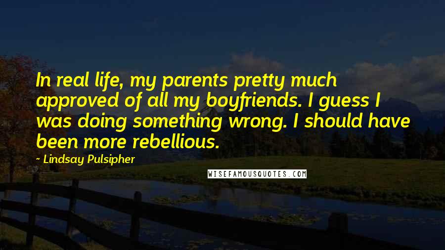 Lindsay Pulsipher quotes: In real life, my parents pretty much approved of all my boyfriends. I guess I was doing something wrong. I should have been more rebellious. Lindsay Pulsipher quotes: In real life, my parents pretty much approved of all my boyfriends. I guess I was doing something wrong. I should have been more rebellious.