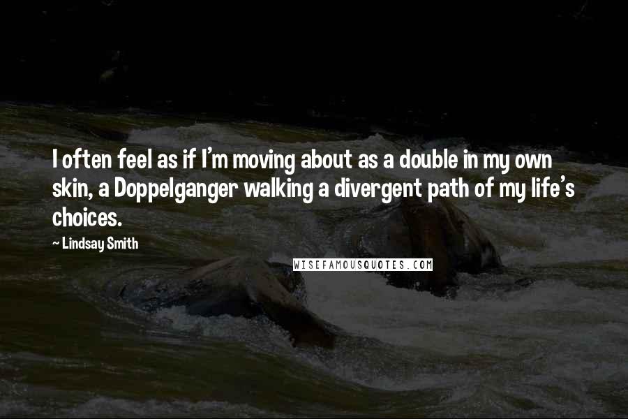 Lindsay Smith quotes: I often feel as if I'm moving about as a double in my own skin, a Doppelganger walking a divergent path of my life's choices.