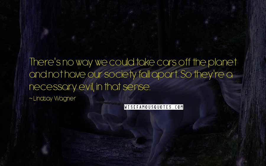 Lindsay Wagner quotes: There's no way we could take cars off the planet and not have our society fall apart. So they're a necessary evil, in that sense. Lindsay Wagner quotes: There's no way we could take cars off the planet and not have our society fall apart. So they're a necessary evil, in that sense.