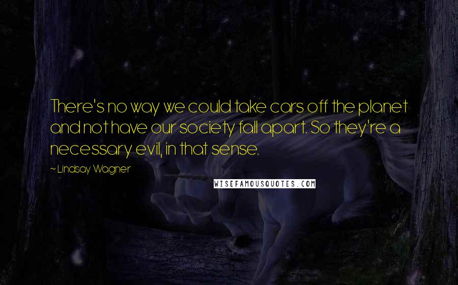 Lindsay Wagner quotes: There's no way we could take cars off the planet and not have our society fall apart. So they're a necessary evil, in that sense.