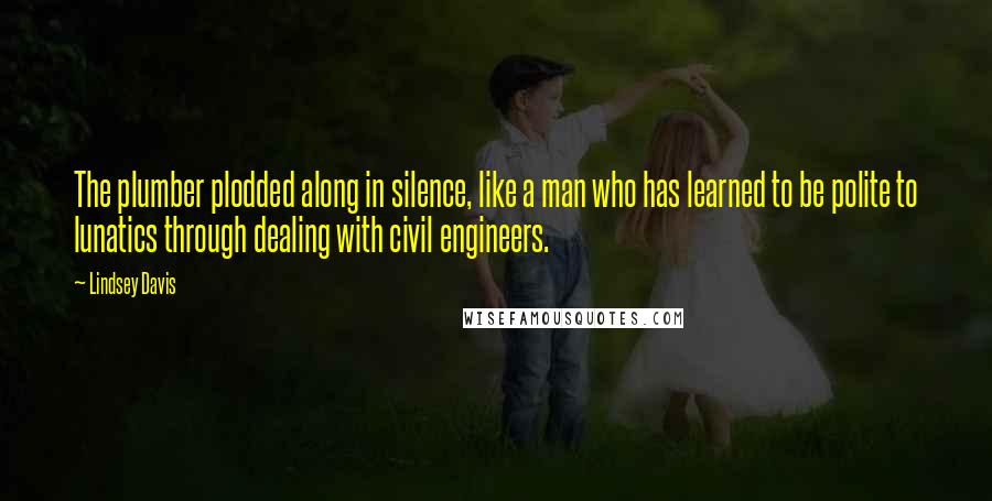 Lindsey Davis quotes: The plumber plodded along in silence, like a man who has learned to be polite to lunatics through dealing with civil engineers. Lindsey Davis quotes: The plumber plodded along in silence, like a man who has learned to be polite to lunatics through dealing with civil engineers.