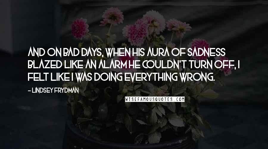 Lindsey Frydman quotes: And on bad days, when his aura of sadness blazed like an alarm he couldn't turn off, I felt like I was doing everything wrong.