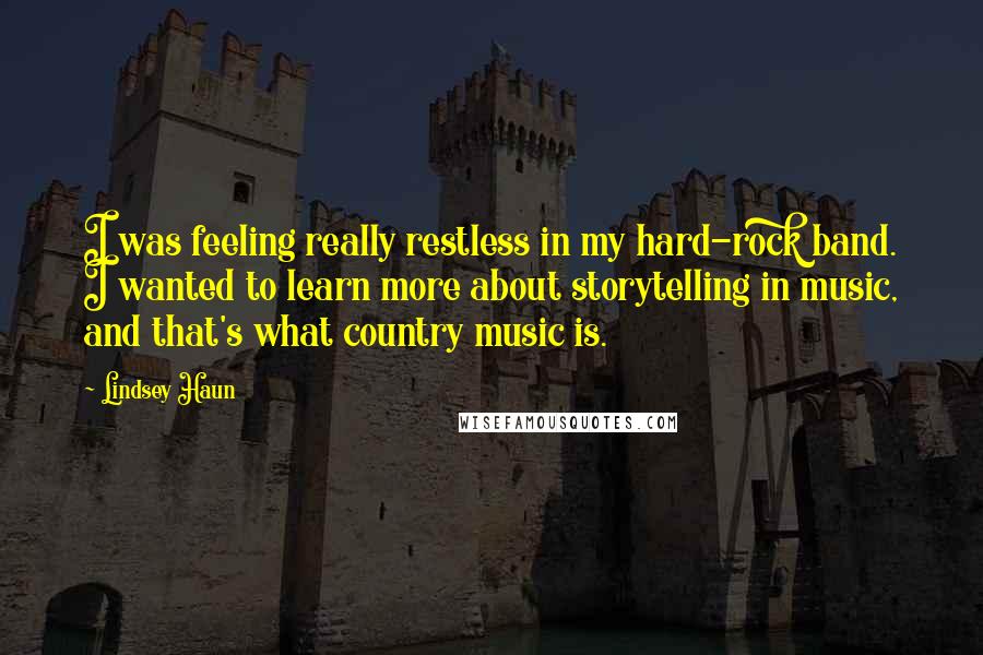 Lindsey Haun quotes: I was feeling really restless in my hard-rock band. I wanted to learn more about storytelling in music, and that's what country music is.