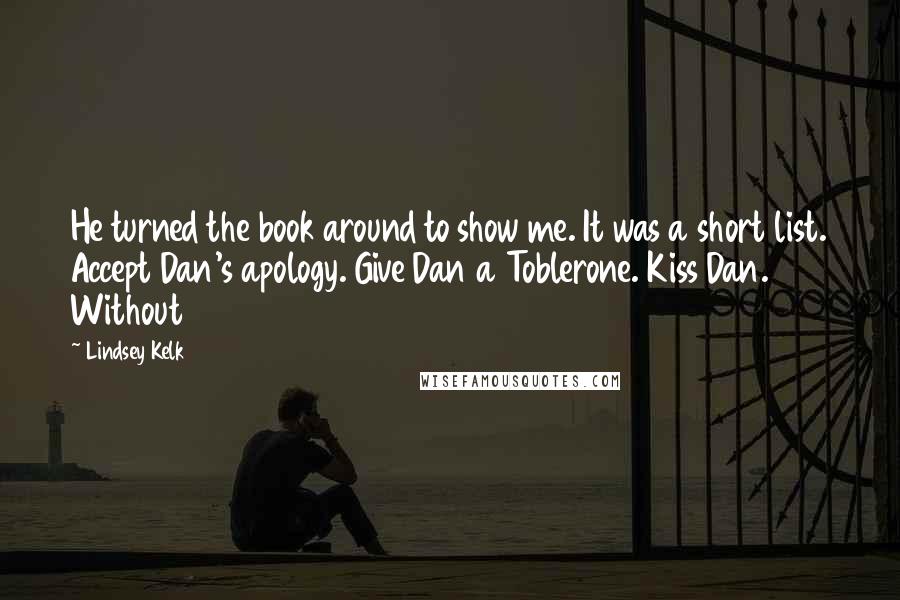 Lindsey Kelk quotes: He turned the book around to show me. It was a short list. Accept Dan's apology. Give Dan a Toblerone. Kiss Dan. Without