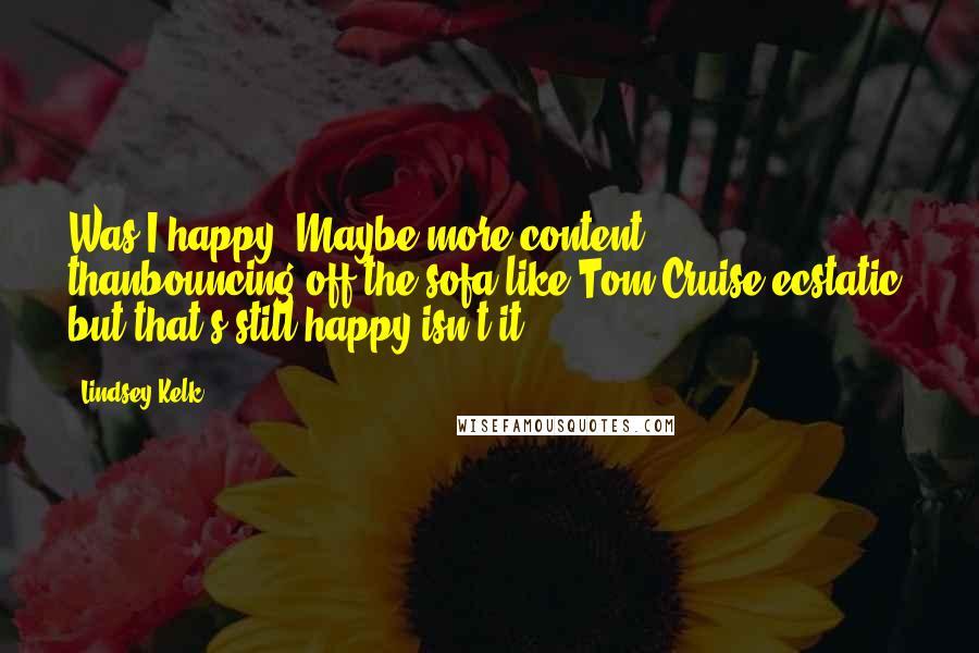 Lindsey Kelk quotes: Was I happy? Maybe more content thanbouncing-off-the-sofa-like-Tom-Cruise-ecstatic, but that's still happy isn't it?