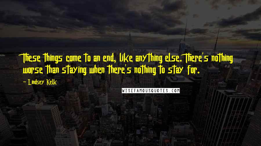 Lindsey Kelk quotes: These things come to an end, like anything else. There's nothing worse than staying when there's nothing to stay for.