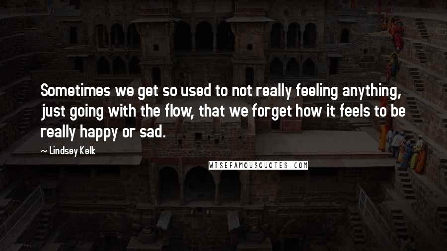 Lindsey Kelk quotes: Sometimes we get so used to not really feeling anything, just going with the flow, that we forget how it feels to be really happy or sad.