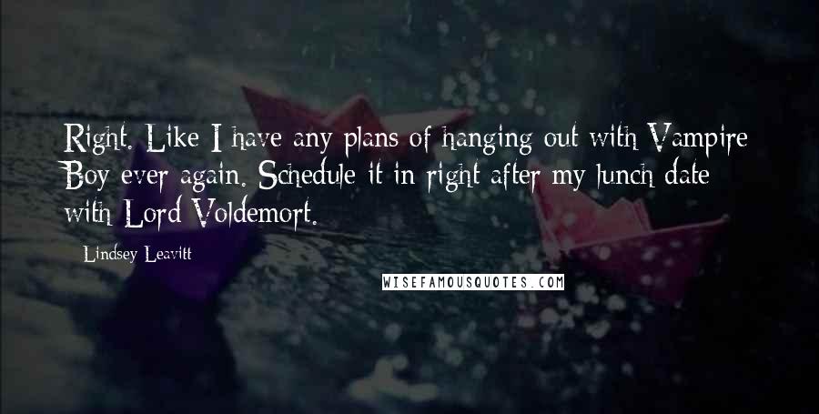 Lindsey Leavitt quotes: Right. Like I have any plans of hanging out with Vampire Boy ever again. Schedule it in right after my lunch date with Lord Voldemort. Lindsey Leavitt quotes: Right. Like I have any plans of hanging out with Vampire Boy ever again. Schedule it in right after my lunch date with Lord Voldemort.