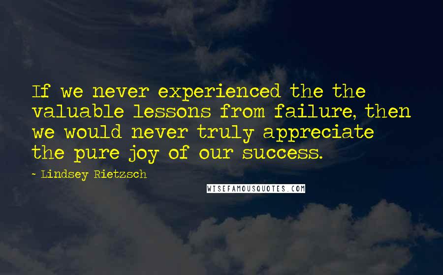 Lindsey Rietzsch quotes: If we never experienced the the valuable lessons from failure, then we would never truly appreciate the pure joy of our success.