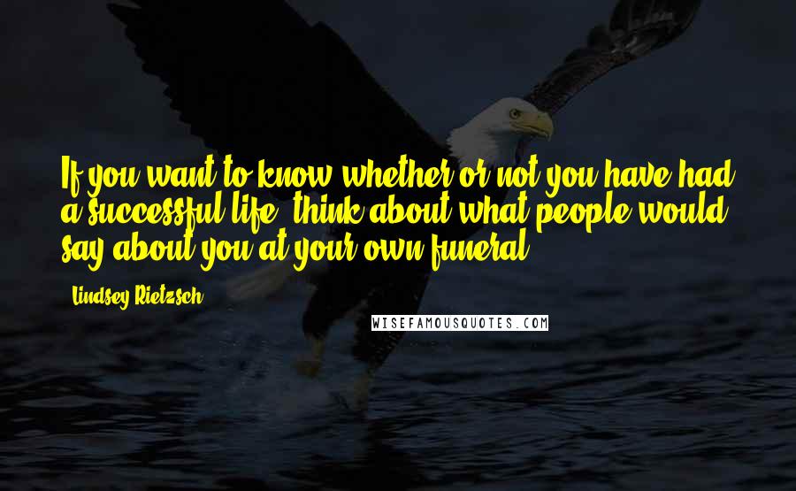 Lindsey Rietzsch quotes: If you want to know whether or not you have had a successful life, think about what people would say about you at your own funeral.