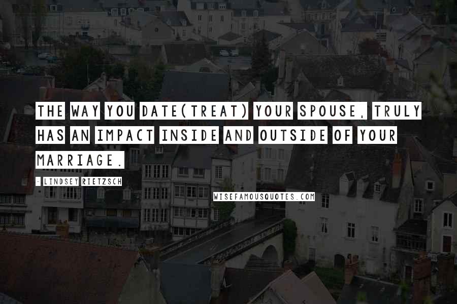 Lindsey Rietzsch quotes: The way you date(treat) your spouse, truly has an impact inside and outside of your marriage.