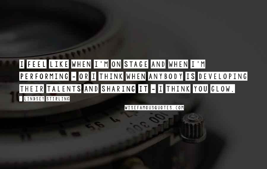 Lindsey Stirling quotes: I feel like when I'm on stage and when I'm performing - or I think when anybody is developing their talents and sharing it - I think you glow.