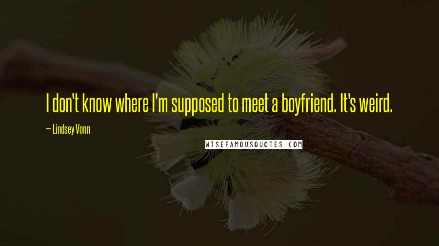 Lindsey Vonn quotes: I don't know where I'm supposed to meet a boyfriend. It's weird. Lindsey Vonn quotes: I don't know where I'm supposed to meet a boyfriend. It's weird.
