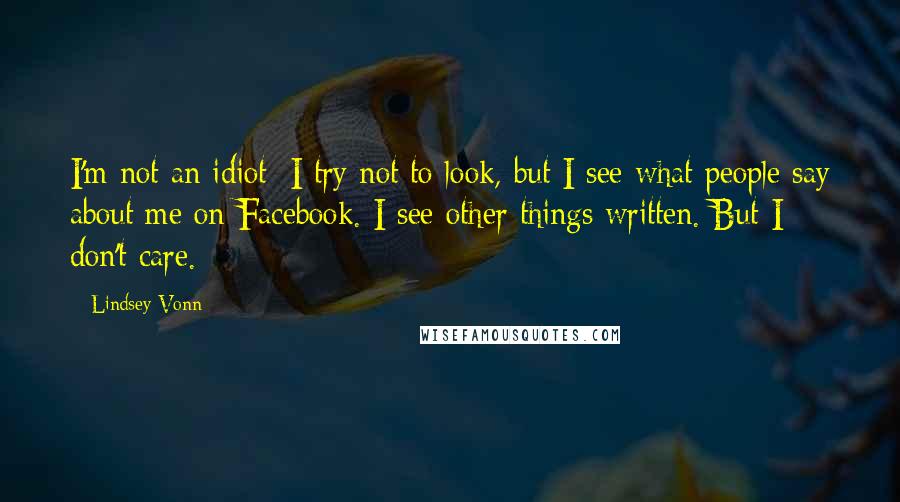 Lindsey Vonn quotes: I'm not an idiot; I try not to look, but I see what people say about me on Facebook. I see other things written. But I don't care. Lindsey Vonn quotes: I'm not an idiot; I try not to look, but I see what people say about me on Facebook. I see other things written. But I don't care.