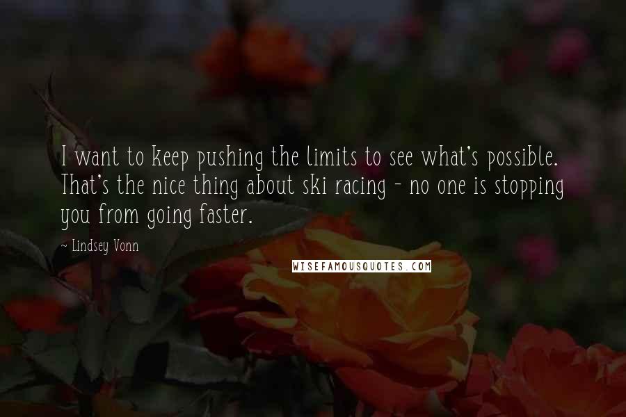 Lindsey Vonn quotes: I want to keep pushing the limits to see what's possible. That's the nice thing about ski racing - no one is stopping you from going faster. Lindsey Vonn quotes: I want to keep pushing the limits to see what's possible. That's the nice thing about ski racing - no one is stopping you from going faster.