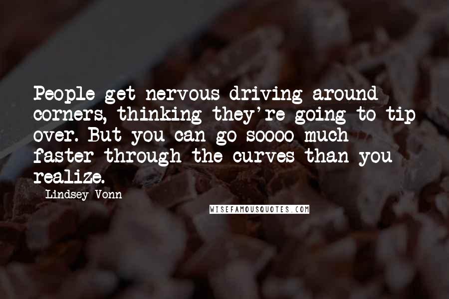 Lindsey Vonn quotes: People get nervous driving around corners, thinking they're going to tip over. But you can go soooo much faster through the curves than you realize. Lindsey Vonn quotes: People get nervous driving around corners, thinking they're going to tip over. But you can go soooo much faster through the curves than you realize.