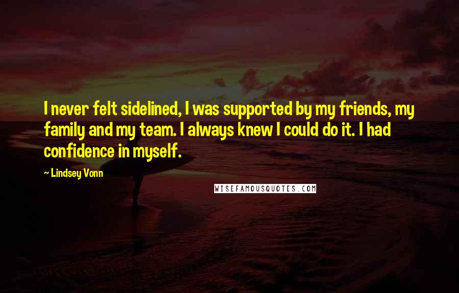 Lindsey Vonn quotes: I never felt sidelined, I was supported by my friends, my family and my team. I always knew I could do it. I had confidence in myself. Lindsey Vonn quotes: I never felt sidelined, I was supported by my friends, my family and my team. I always knew I could do it. I had confidence in myself.