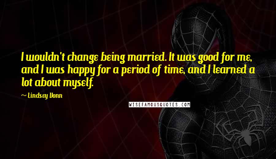 Lindsey Vonn quotes: I wouldn't change being married. It was good for me, and I was happy for a period of time, and I learned a lot about myself.