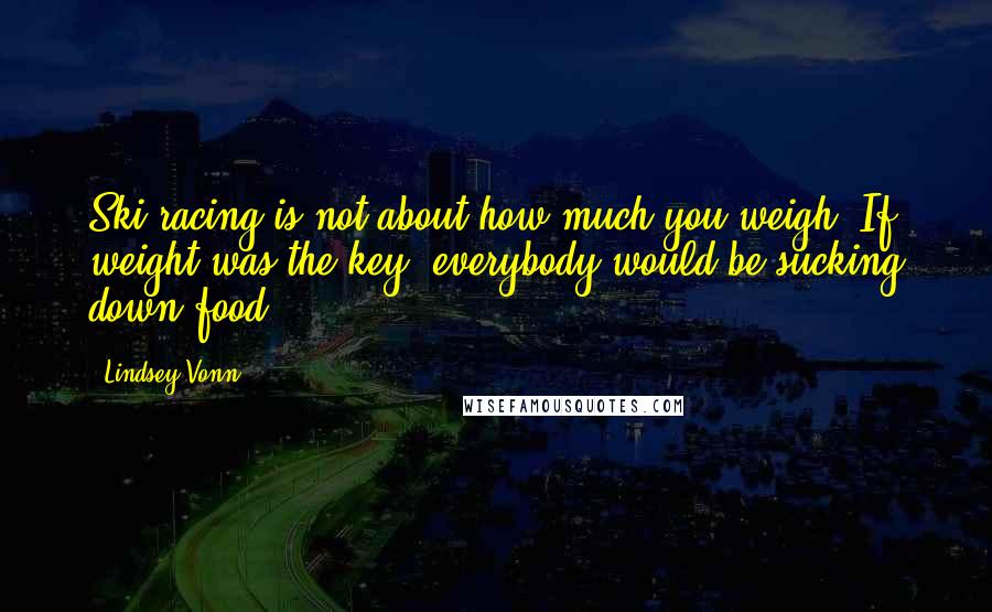 Lindsey Vonn quotes: Ski racing is not about how much you weigh. If weight was the key, everybody would be sucking down food.