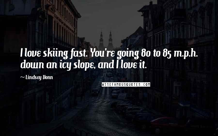 Lindsey Vonn quotes: I love skiing fast. You're going 80 to 85 m.p.h. down an icy slope, and I love it.