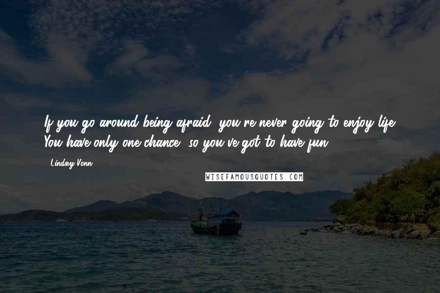 Lindsey Vonn quotes: If you go around being afraid, you're never going to enjoy life. You have only one chance, so you've got to have fun. Lindsey Vonn quotes: If you go around being afraid, you're never going to enjoy life. You have only one chance, so you've got to have fun.