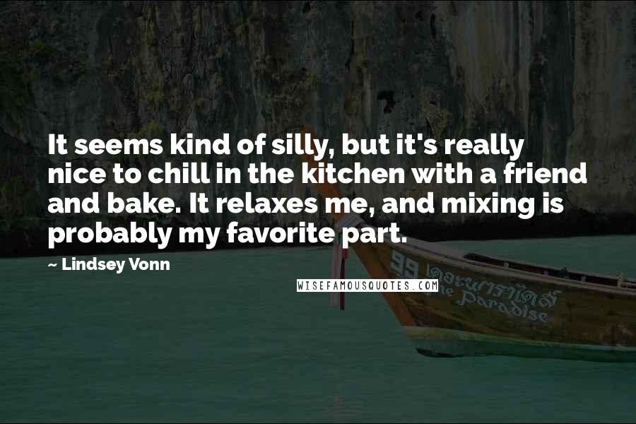 Lindsey Vonn quotes: It seems kind of silly, but it's really nice to chill in the kitchen with a friend and bake. It relaxes me, and mixing is probably my favorite part. Lindsey Vonn quotes: It seems kind of silly, but it's really nice to chill in the kitchen with a friend and bake. It relaxes me, and mixing is probably my favorite part.