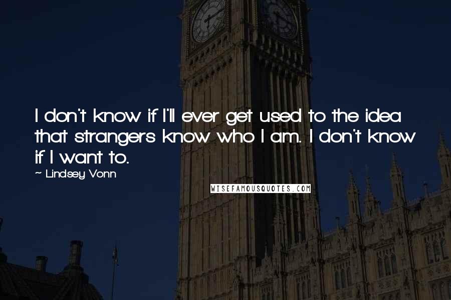 Lindsey Vonn quotes: I don't know if I'll ever get used to the idea that strangers know who I am. I don't know if I want to. Lindsey Vonn quotes: I don't know if I'll ever get used to the idea that strangers know who I am. I don't know if I want to.