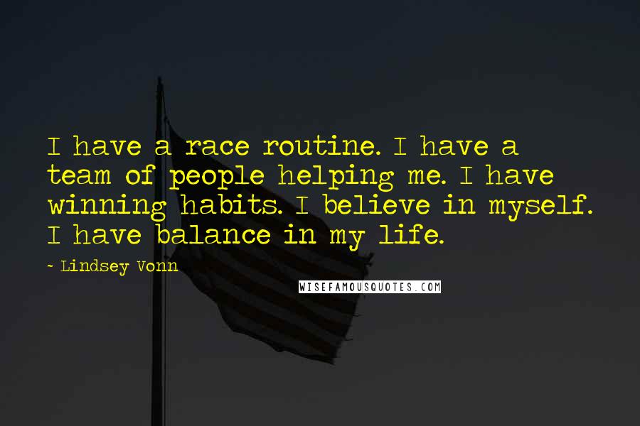 Lindsey Vonn quotes: I have a race routine. I have a team of people helping me. I have winning habits. I believe in myself. I have balance in my life. Lindsey Vonn quotes: I have a race routine. I have a team of people helping me. I have winning habits. I believe in myself. I have balance in my life.