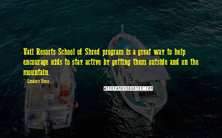 Lindsey Vonn quotes: Vail Resorts School of Shred program is a great way to help encourage kids to stay active by getting them outside and on the mountain. Lindsey Vonn quotes: Vail Resorts School of Shred program is a great way to help encourage kids to stay active by getting them outside and on the mountain.