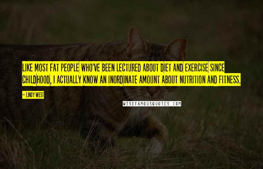 Lindy West quotes: Like most fat people who've been lectured about diet and exercise since childhood, I actually know an inordinate amount about nutrition and fitness.