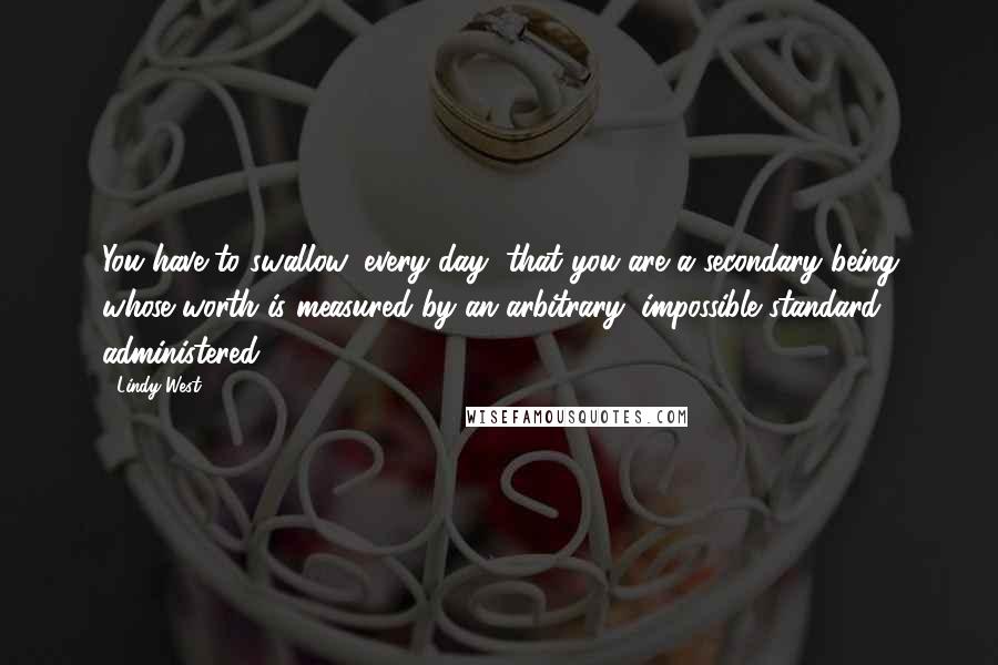 Lindy West quotes: You have to swallow, every day, that you are a secondary being whose worth is measured by an arbitrary, impossible standard, administered