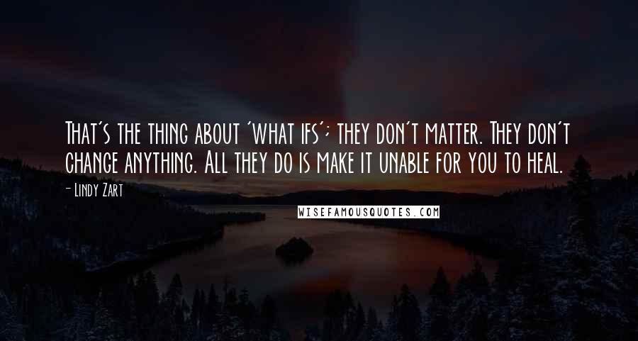 Lindy Zart quotes: That's the thing about 'what ifs'; they don't matter. They don't change anything. All they do is make it unable for you to heal.