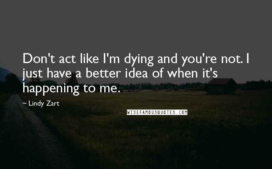 Lindy Zart quotes: Don't act like I'm dying and you're not. I just have a better idea of when it's happening to me.