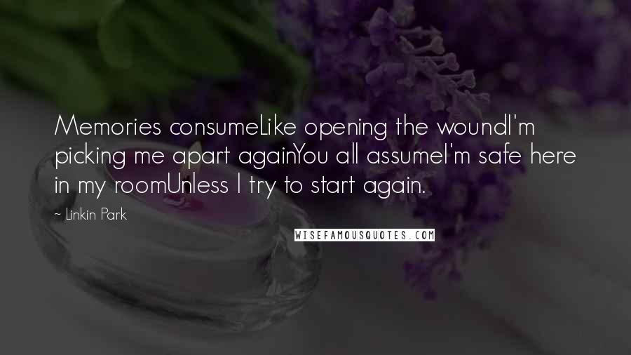 Linkin Park quotes: Memories consumeLike opening the woundI'm picking me apart againYou all assumeI'm safe here in my roomUnless I try to start again.