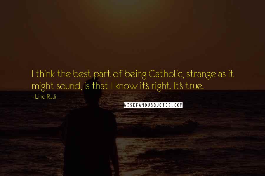 Lino Rulli quotes: I think the best part of being Catholic, strange as it might sound, is that I know it's right. It's true.