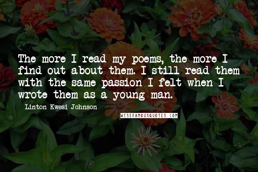 Linton Kwesi Johnson quotes: The more I read my poems, the more I find out about them. I still read them with the same passion I felt when I wrote them as a young