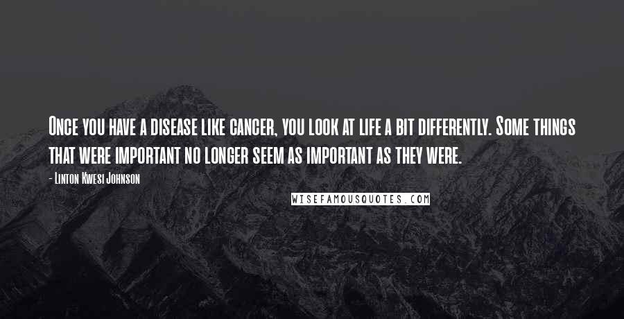 Linton Kwesi Johnson quotes: Once you have a disease like cancer, you look at life a bit differently. Some things that were important no longer seem as important as they were.