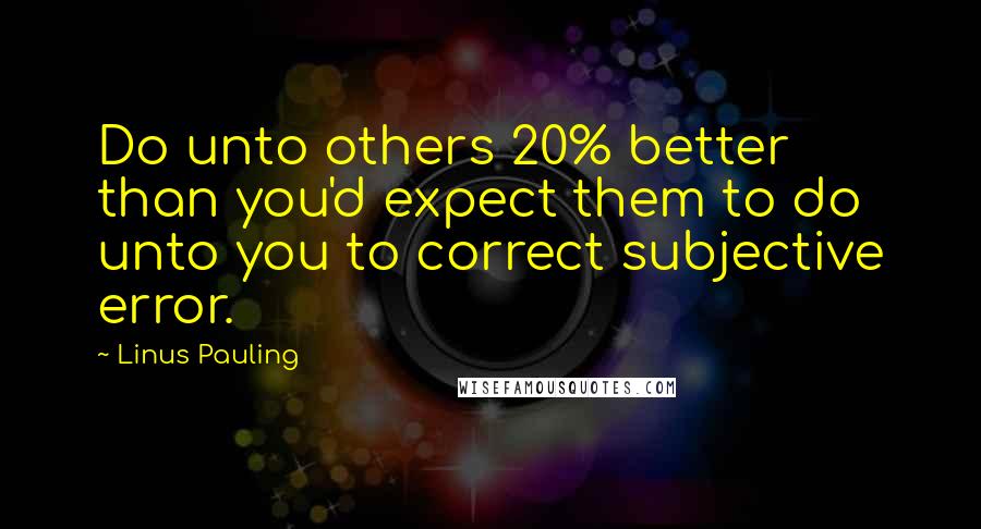 Linus Pauling quotes: Do unto others 20% better than you'd expect them to do unto you to correct subjective error.