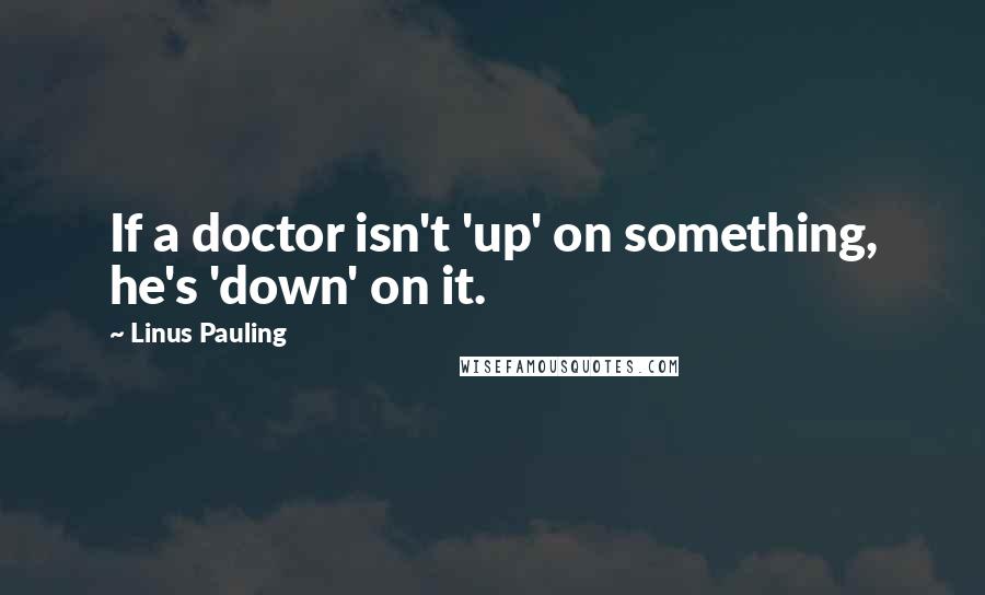 Linus Pauling quotes: If a doctor isn't 'up' on something, he's 'down' on it.
