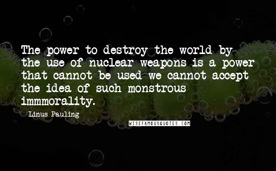 Linus Pauling quotes: The power to destroy the world by the use of nuclear weapons is a power that cannot be used-we cannot accept the idea of such monstrous immmorality.