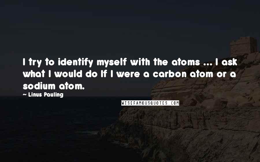 Linus Pauling quotes: I try to identify myself with the atoms ... I ask what I would do If I were a carbon atom or a sodium atom.