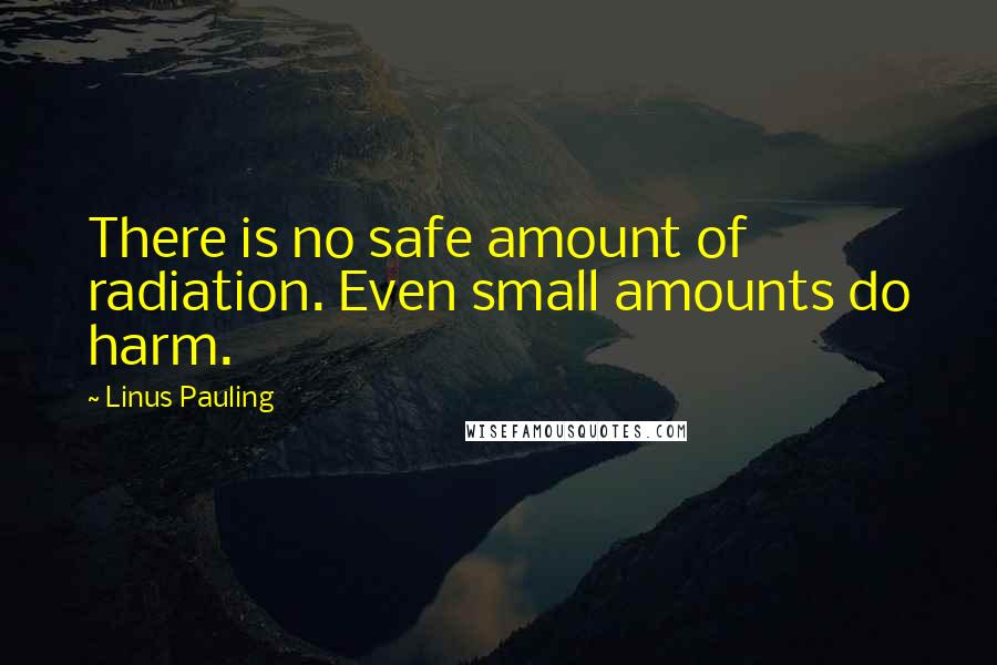 Linus Pauling quotes: There is no safe amount of radiation. Even small amounts do harm.