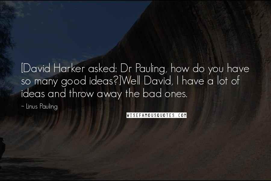 Linus Pauling quotes: [David Harker asked: Dr Pauling, how do you have so many good ideas?]Well David, I have a lot of ideas and throw away the bad ones.