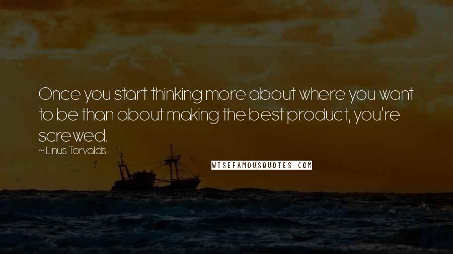 Linus Torvalds quotes: Once you start thinking more about where you want to be than about making the best product, you're screwed.