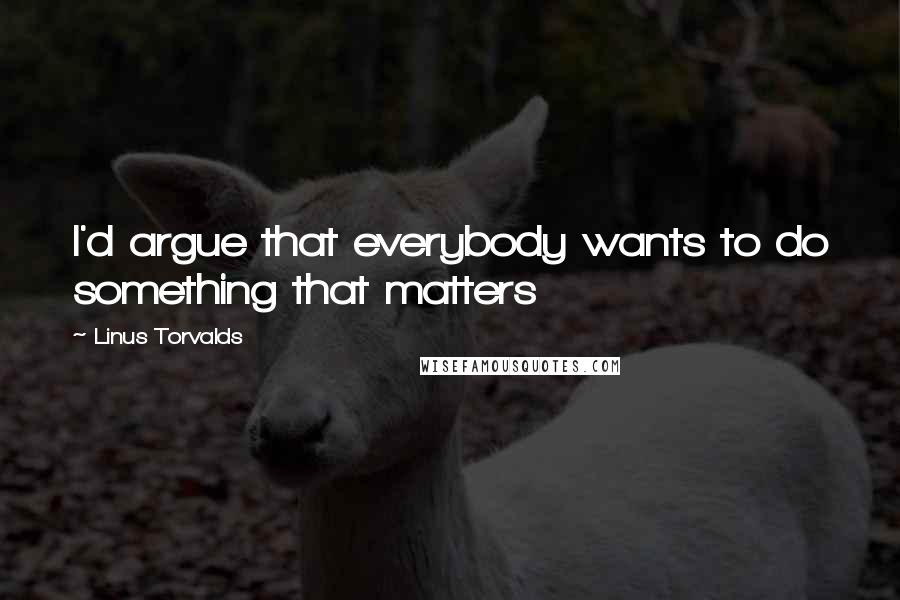 Linus Torvalds quotes: I'd argue that everybody wants to do something that matters