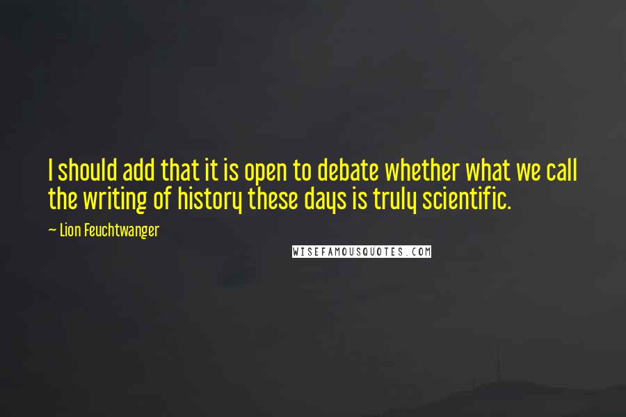 Lion Feuchtwanger quotes: I should add that it is open to debate whether what we call the writing of history these days is truly scientific. Lion Feuchtwanger quotes: I should add that it is open to debate whether what we call the writing of history these days is truly scientific.