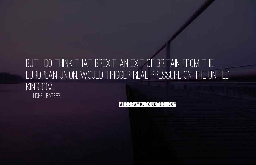 Lionel Barber quotes: But I do think that Brexit, an exit of Britain from the European Union, would trigger real pressure on the United Kingdom.